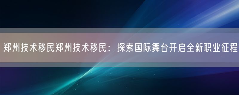 郑州技术移民郑州技术移民：探索国际舞台开启全新职业征程