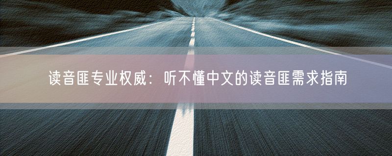 读音匪专业权威：听不懂中文的读音匪需求指南
