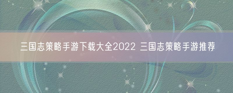三国志策略手游下载大全2022 三国志策略手游推荐