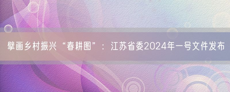 擘画乡村振兴“春耕图”：江苏省委2024年一号文件发布